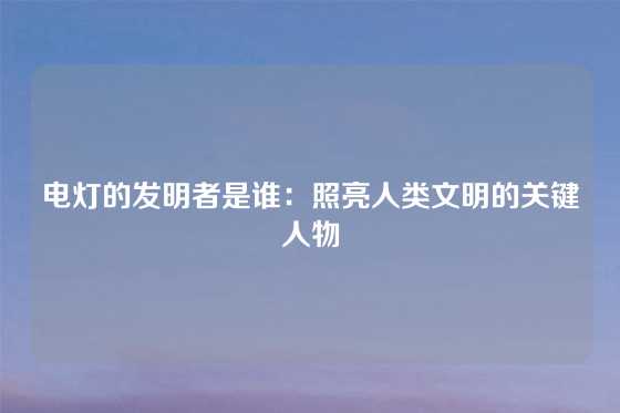 电灯的发明者是谁：照亮人类文明的关键人物