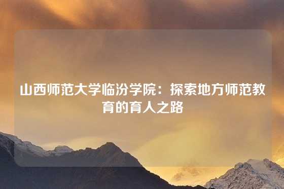 山西师范大学临汾学院:探索地方师范教育的育人之路