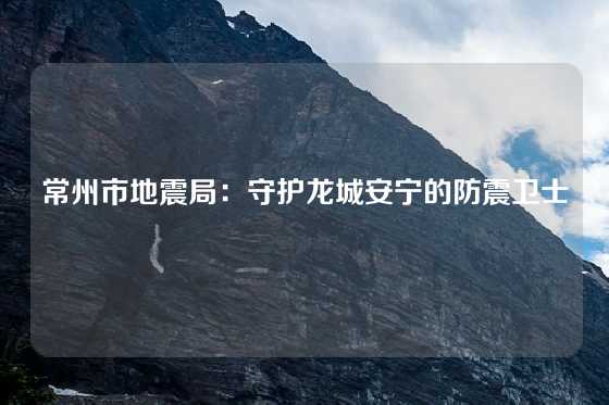 常州市地震局：守护龙城安宁的防震卫士