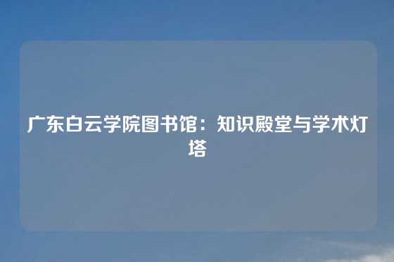 广东白云学院图书馆：知识殿堂与学术灯塔