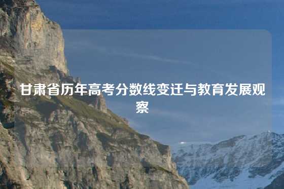 甘肃省历年高考分数线变迁与教育发展观察