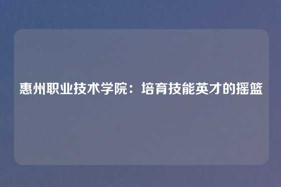 惠州职业技术学院：培育技能英才的摇篮