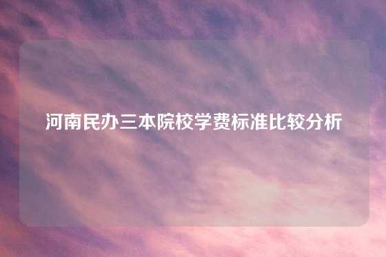 河南民办三本院校学费标准比较分析