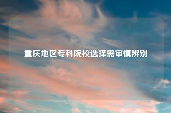 重庆地区专科院校选择需审慎辨别