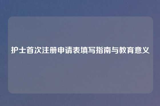 护士首次注册申请表填写指南与教育意义