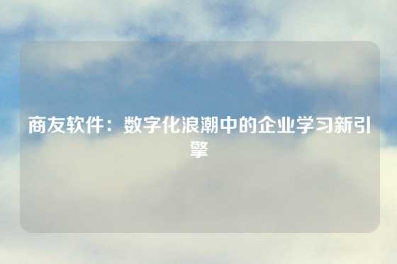 商友软件：数字化浪潮中的企业学习新引擎