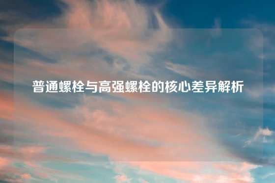 普通螺栓与高强螺栓的核心差异解析