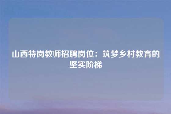 山西特岗教师招聘岗位：筑梦乡村教育的坚实阶梯