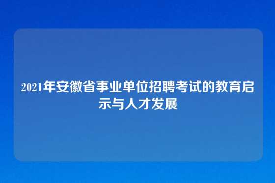 2021年安徽省事业单位招聘考试的教育启示与人才发展