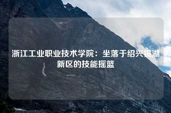 浙江工业职业技术学院：坐落于绍兴镜湖新区的技能摇篮