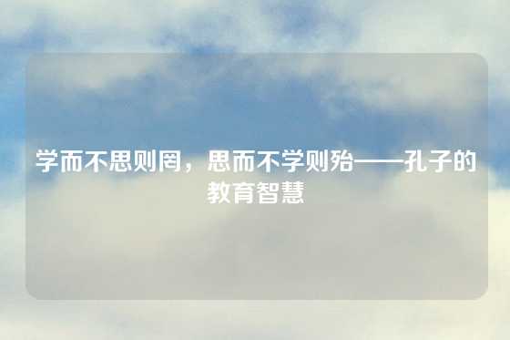 学而不思则罔，思而不学则殆——孔子的教育智慧