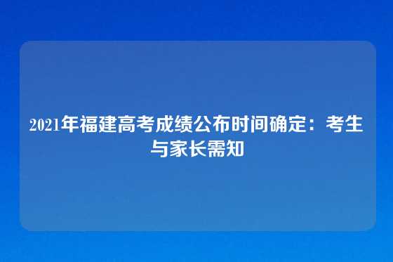 2021年福建高考成绩公布时间确定：考生与家长需知