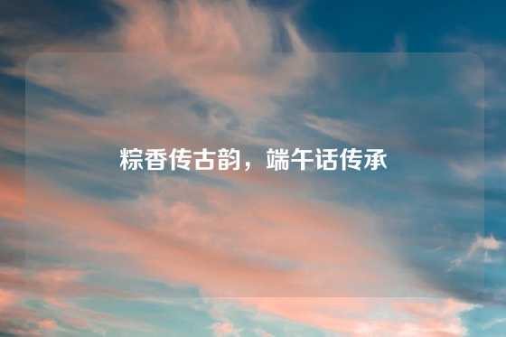 粽香传古韵，端午话传承