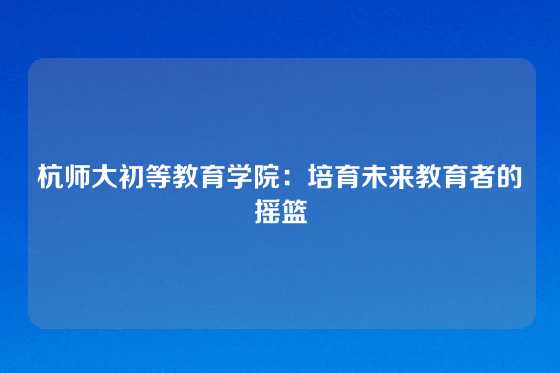 杭师大初等教育学院：培育未来教育者的摇篮