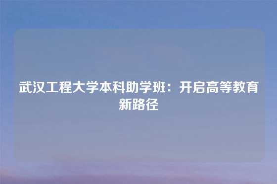 武汉工程大学本科助学班：开启高等教育新路径