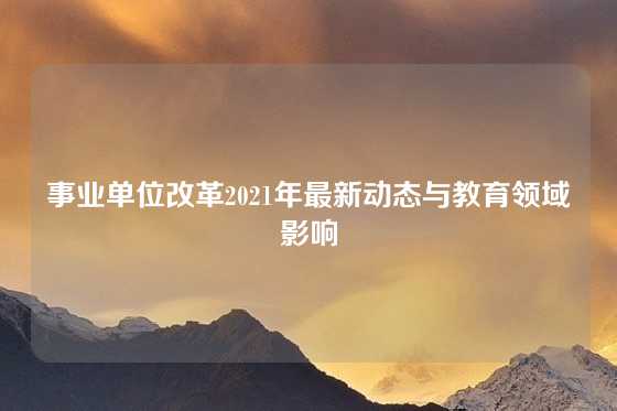 事业单位改革2021年最新动态与教育领域影响