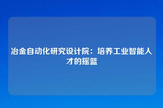 冶金自动化研究设计院：培养工业智能人才的摇篮
