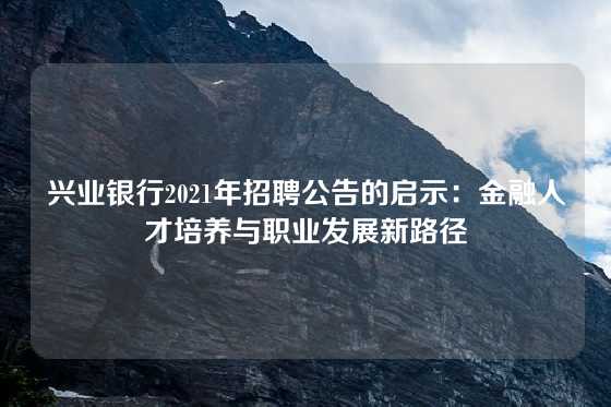 兴业银行2021年招聘公告的启示：金融人才培养与职业发展新路径