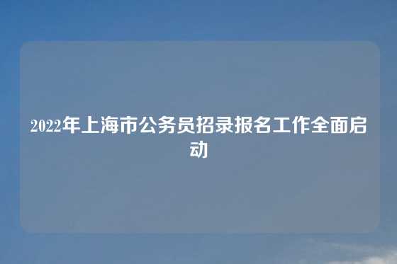 2022年上海市公务员招录报名工作全面启动
