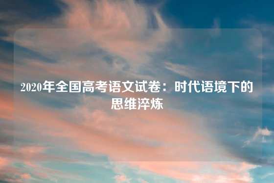 2020年全国高考语文试卷：时代语境下的思维淬炼