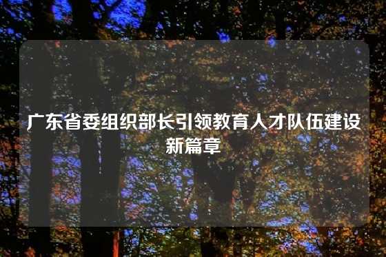 广东省委组织部长引领教育人才队伍建设新篇章
