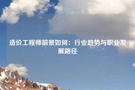 造价工程师前景如何：行业趋势与职业发展路径