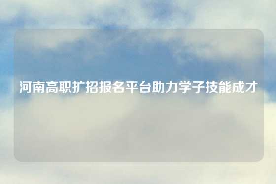 河南高职扩招报名平台助力学子技能成才