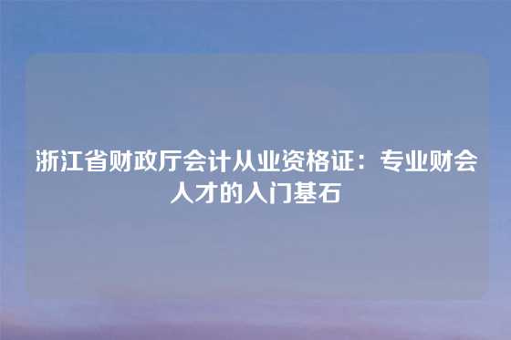 浙江省财政厅会计从业资格证：专业财会人才的入门基石