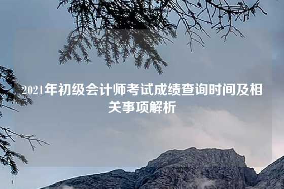 2021年初级会计师考试成绩查询时间及相关事项解析
