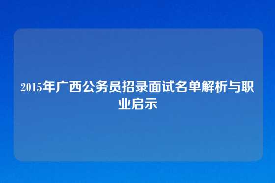 2015年广西公务员招录面试名单解析与职业启示