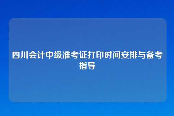 四川会计中级准考证打印时间安排与备考指导