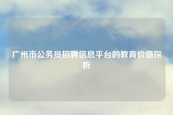 广州市公务员招聘信息平台的教育价值探析