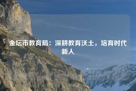 金坛市教育局：深耕教育沃土，培育时代新人