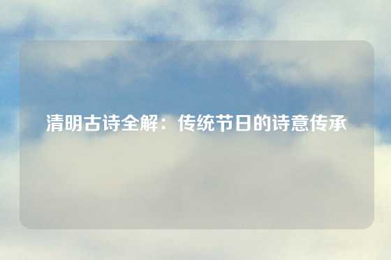 清明古诗全解：传统节日的诗意传承