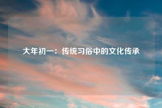 大年初一：传统习俗中的文化传承