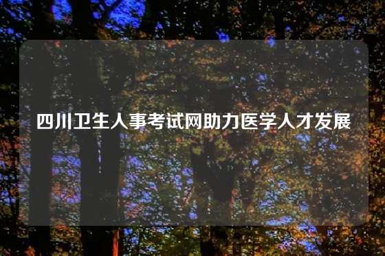 四川卫生人事考试网助力医学人才发展