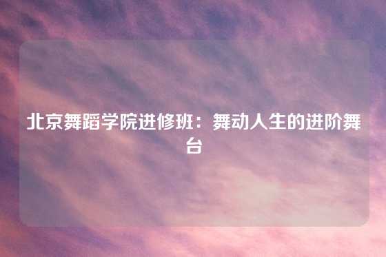 北京舞蹈学院进修班：舞动人生的进阶舞台