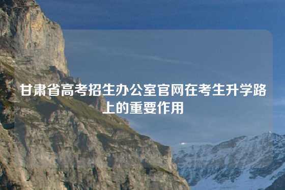 甘肃省高考招生办公室官网在考生升学路上的重要作用