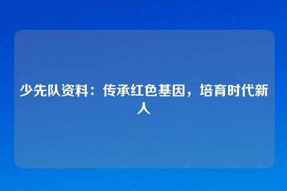 少先队资料:传承红色基因,培育时代新人