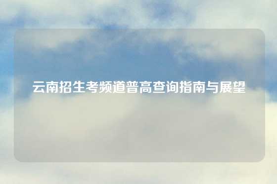 云南招生考频道普高查询指南与展望