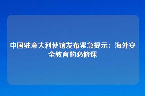 中国驻意大利使馆发布紧急提示：海外安全教育的必修课