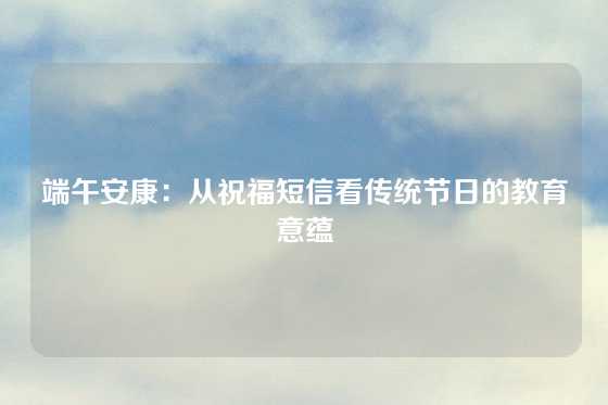 端午安康：从祝福短信看传统节日的教育意蕴