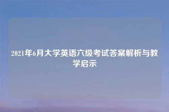 2021年6月大学英语六级考试答案解析与教学启示