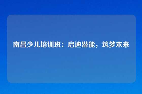 南昌少儿培训班：启迪潜能，筑梦未来