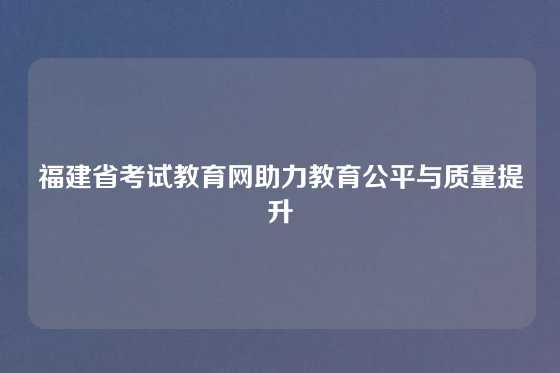 福建省考试教育网助力教育公平与质量提升