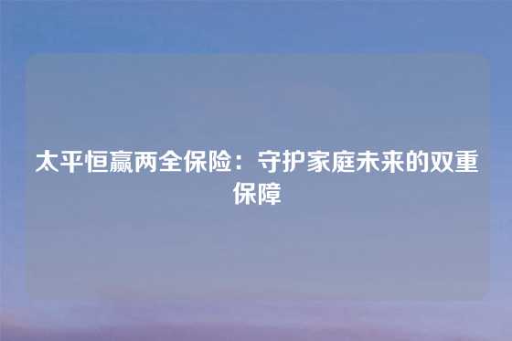 太平恒赢两全保险：守护家庭未来的双重保障
