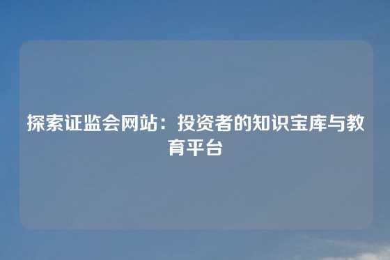探索证监会网站：投资者的知识宝库与教育平台