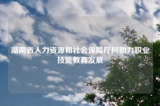 湖南省人力资源和社会保障厅网助力职业技能教育发展