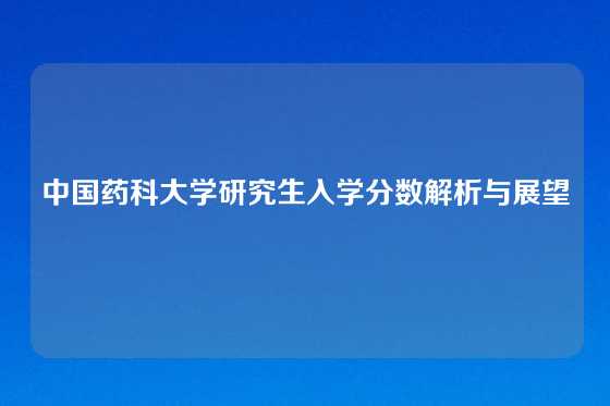 中国药科大学研究生入学分数解析与展望