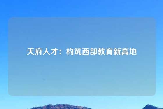 天府人才：构筑西部教育新高地